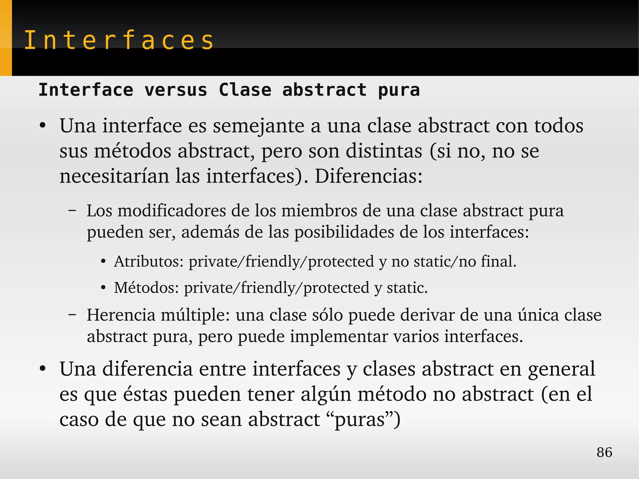 Interfaces
Interface versus Clase abstract pura
●
    Una interface es semejante a una clase abstract con todos 
    sus métodos abstract, pero son distintas (si no, no se 
    necesitarían las interfaces). Diferencias:
     –   Los modificadores de los miembros de una clase abstract pura 
         pueden ser, además de las posibilidades de los interfaces:
          ●
              Atributos: private/friendly/protected y no static/no final.
          ●
              Métodos: private/friendly/protected y static.
     –   Herencia múltiple: una clase sólo puede derivar de una única clase 
         abstract pura, pero puede implementar varios interfaces.
●
    Una diferencia entre interfaces y clases abstract en general 
    es que éstas pueden tener algún método no abstract (en el 
    caso de que no sean abstract “puras”)
                                                                            86
 