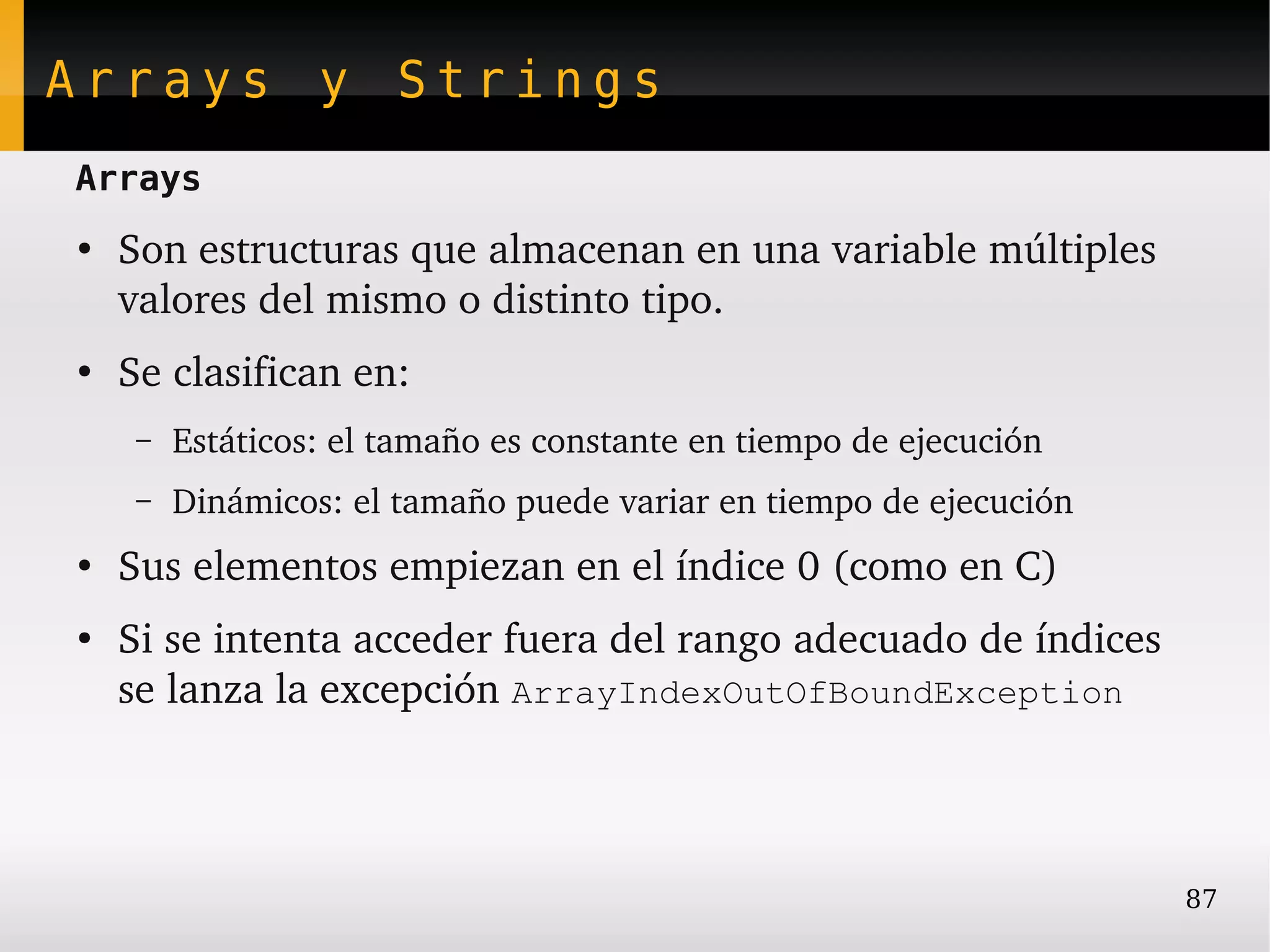 Arrays y Strings
Arrays
●
    Son estructuras que almacenan en una variable múltiples 
    valores del mismo o distinto tipo.
●
    Se clasifican en:
     –   Estáticos: el tamaño es constante en tiempo de ejecución
     –   Dinámicos: el tamaño puede variar en tiempo de ejecución
●
    Sus elementos empiezan en el índice 0 (como en C)
●
    Si se intenta acceder fuera del rango adecuado de índices 
    se lanza la excepción ArrayIndexOutOfBoundException



                                                                    87
 