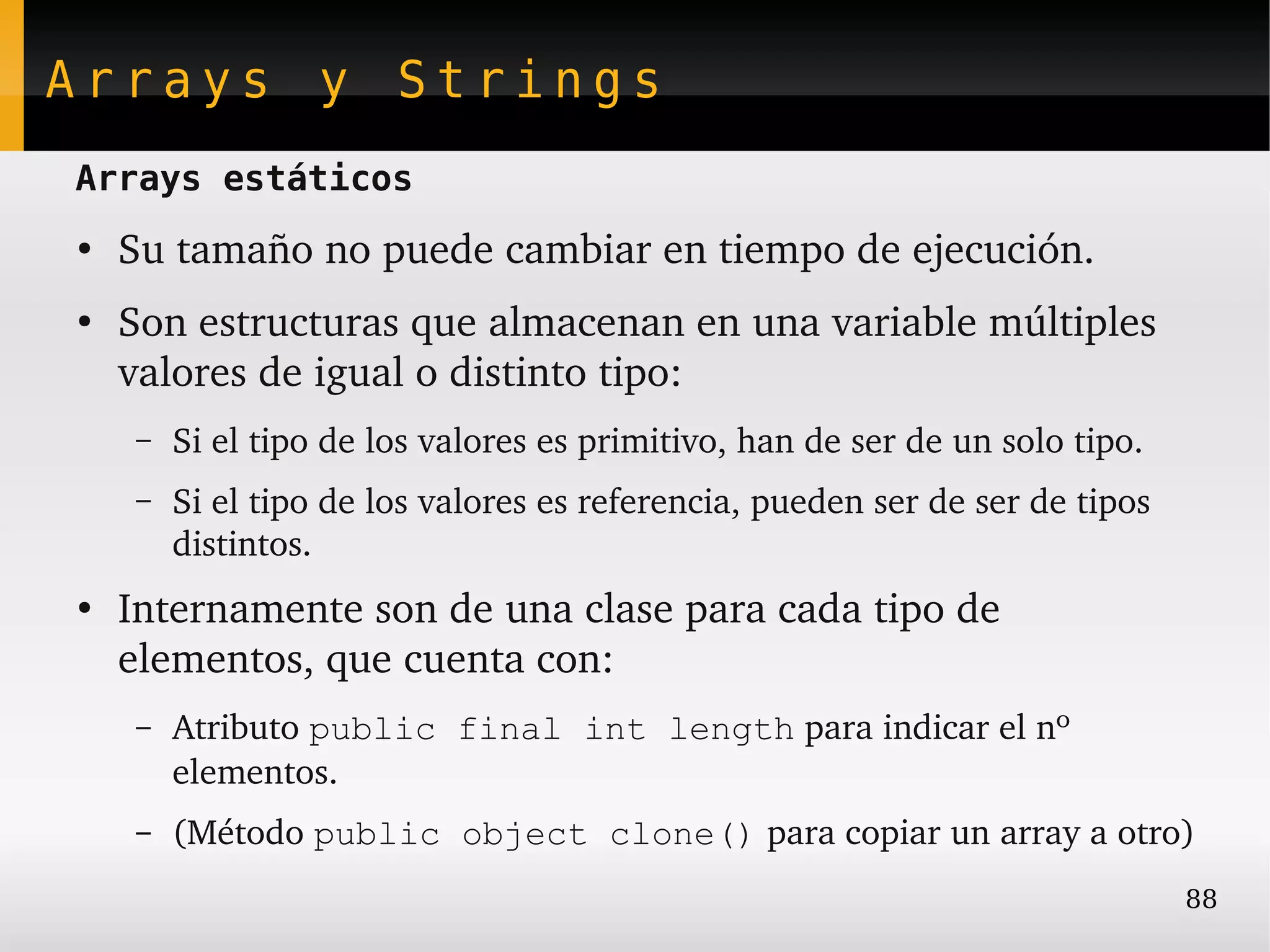 Arrays y Strings
Arrays estáticos
●
    Su tamaño no puede cambiar en tiempo de ejecución.
●
    Son estructuras que almacenan en una variable múltiples 
    valores de igual o distinto tipo:
    –   Si el tipo de los valores es primitivo, han de ser de un solo tipo.
    –   Si el tipo de los valores es referencia, pueden ser de ser de tipos 
        distintos.
●
    Internamente son de una clase para cada tipo de 
    elementos, que cuenta con:
    –   Atributo public final int length para indicar el nº 
        elementos.
    –   (Método public object clone() para copiar un array a otro)
                                                                               88
 