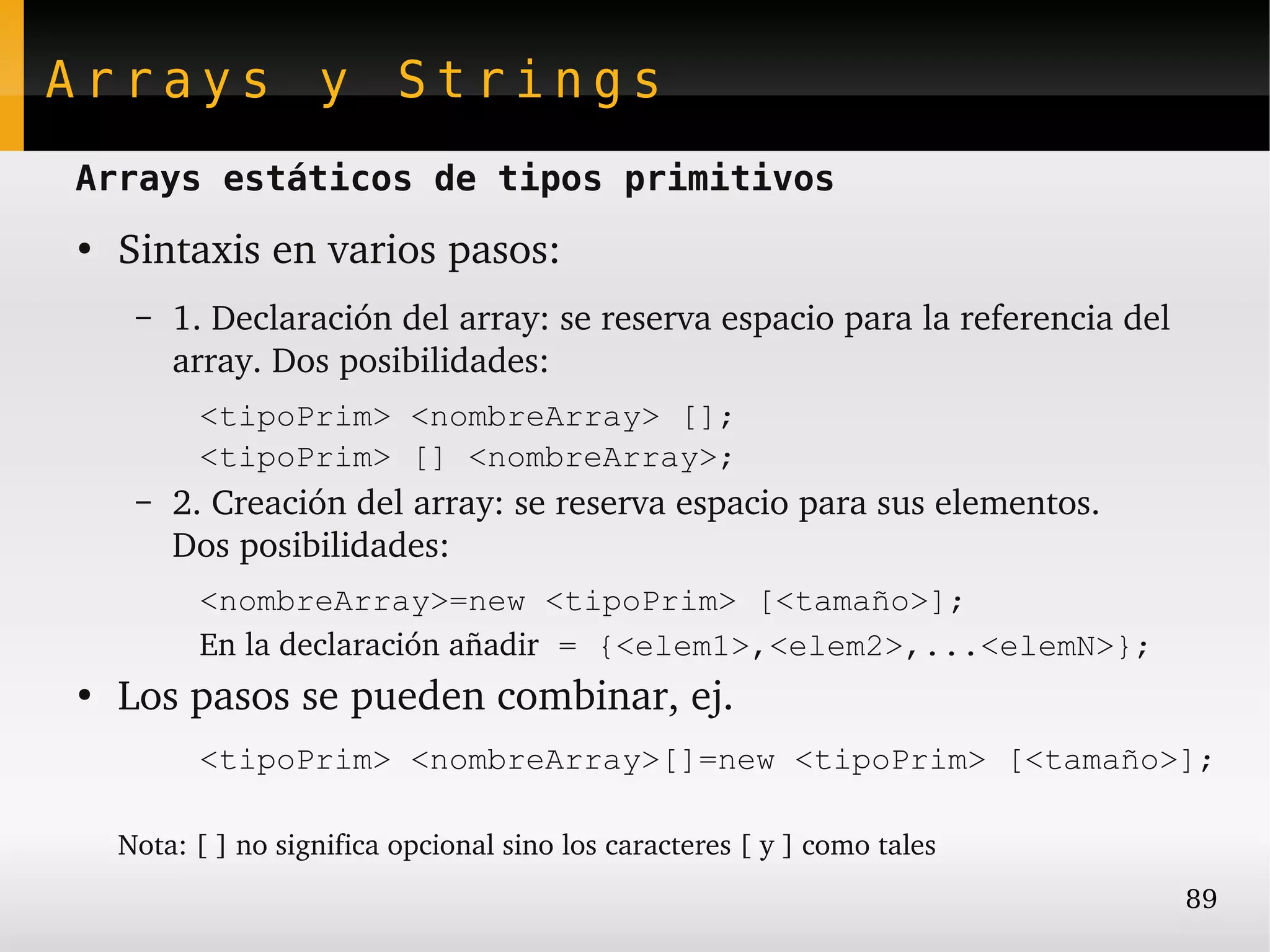 Arrays y Strings
Arrays estáticos de tipos primitivos
●
    Sintaxis en varios pasos:
     –   1. Declaración del array: se reserva espacio para la referencia del 
         array. Dos posibilidades:
          <tipoPrim> <nombreArray> [];
          <tipoPrim> [] <nombreArray>;
     –   2. Creación del array: se reserva espacio para sus elementos.
         Dos posibilidades:
          <nombreArray>=new <tipoPrim> [<tamaño>];
          En la declaración añadir = {<elem1>,<elem2>,...<elemN>};
●
    Los pasos se pueden combinar, ej.
          <tipoPrim> <nombreArray>[]=new <tipoPrim> [<tamaño>];

    Nota: [ ] no significa opcional sino los caracteres [ y ] como tales
                                                                                89
 