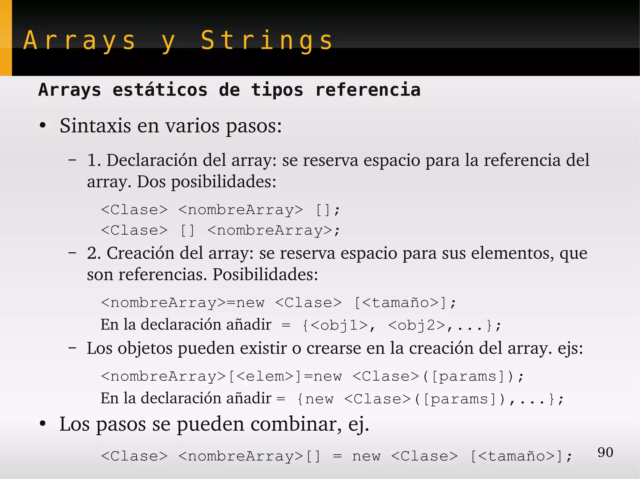 Arrays y Strings
Arrays estáticos de tipos referencia
●
    Sintaxis en varios pasos:
     –   1. Declaración del array: se reserva espacio para la referencia del 
         array. Dos posibilidades:
          <Clase> <nombreArray> [];
          <Clase> [] <nombreArray>;
     –   2. Creación del array: se reserva espacio para sus elementos, que 
         son referencias. Posibilidades:
          <nombreArray>=new <Clase> [<tamaño>];
          En la declaración añadir = {<obj1>, <obj2>,...};
     –   Los objetos pueden existir o crearse en la creación del array. ejs:
          <nombreArray>[<elem>]=new <Clase>([params]);
          En la declaración añadir = {new <Clase>([params]),...};
●
    Los pasos se pueden combinar, ej.
          <Clase> <nombreArray>[] = new <Clase> [<tamaño>];                     90
 