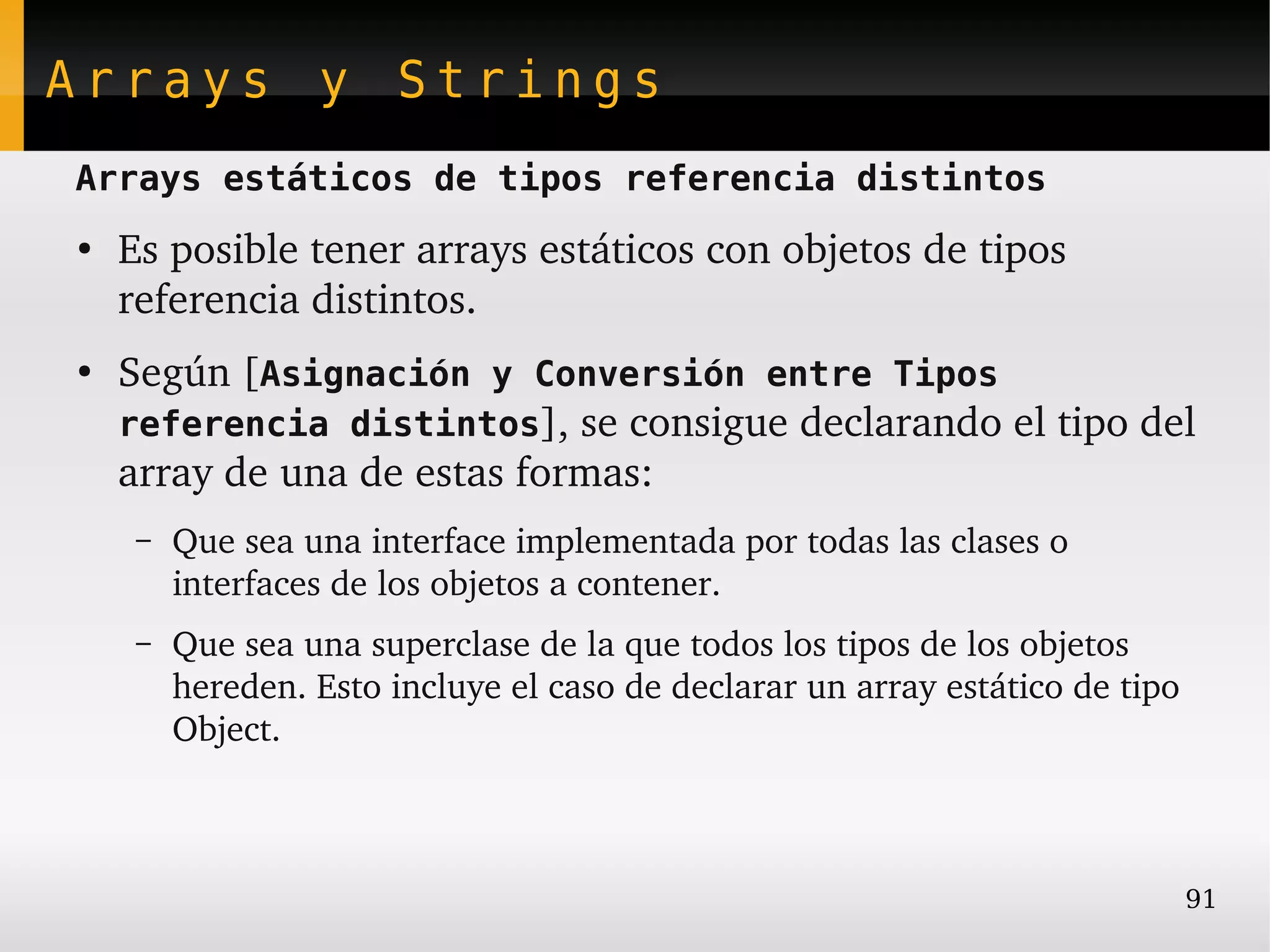 Arrays y Strings
Arrays estáticos de tipos referencia distintos
●
    Es posible tener arrays estáticos con objetos de tipos 
    referencia distintos.
●
    Según [Asignación y Conversión entre Tipos
    referencia distintos], se consigue declarando el tipo del 
    array de una de estas formas:
     –   Que sea una interface implementada por todas las clases o 
         interfaces de los objetos a contener.
     –   Que sea una superclase de la que todos los tipos de los objetos 
         hereden. Esto incluye el caso de declarar un array estático de tipo 
         Object.



                                                                            91
 