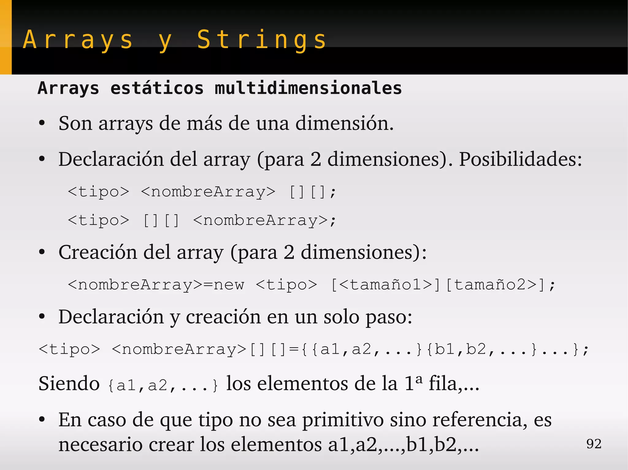 Arrays y Strings
Arrays estáticos multidimensionales
●
    Son arrays de más de una dimensión.
●
    Declaración del array (para 2 dimensiones). Posibilidades:
     <tipo> <nombreArray> [][];
     <tipo> [][] <nombreArray>;
●
    Creación del array (para 2 dimensiones):
     <nombreArray>=new <tipo> [<tamaño1>][tamaño2>];
●
    Declaración y creación en un solo paso:
<tipo> <nombreArray>[][]={{a1,a2,...}{b1,b2,...}...};

Siendo {a1,a2,...} los elementos de la 1ª fila,...
●
    En caso de que tipo no sea primitivo sino referencia, es 
    necesario crear los elementos a1,a2,...,b1,b2,...            92
 