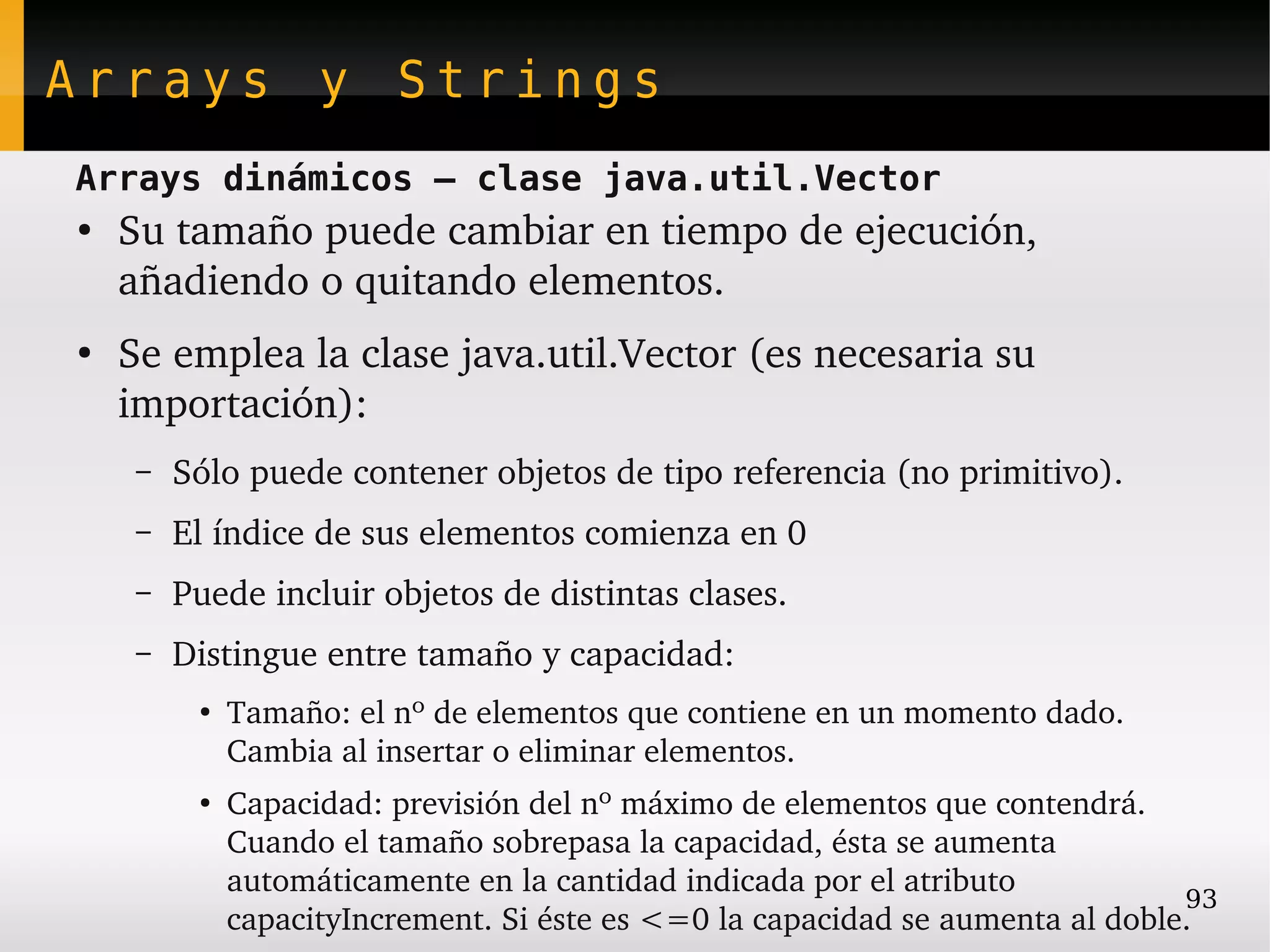 Arrays y Strings
Arrays dinámicos – clase java.util.Vector
●
    Su tamaño puede cambiar en tiempo de ejecución, 
    añadiendo o quitando elementos.
●
    Se emplea la clase java.util.Vector (es necesaria su 
    importación):
     –   Sólo puede contener objetos de tipo referencia (no primitivo).
     –   El índice de sus elementos comienza en 0
     –   Puede incluir objetos de distintas clases.
     –   Distingue entre tamaño y capacidad:
          ●
              Tamaño: el nº de elementos que contiene en un momento dado. 
              Cambia al insertar o eliminar elementos.
          ●
              Capacidad: previsión del nº máximo de elementos que contendrá. 
              Cuando el tamaño sobrepasa la capacidad, ésta se aumenta 
              automáticamente en la cantidad indicada por el atributo 
                                                                                93
              capacityIncrement. Si éste es <=0 la capacidad se aumenta al doble.
 