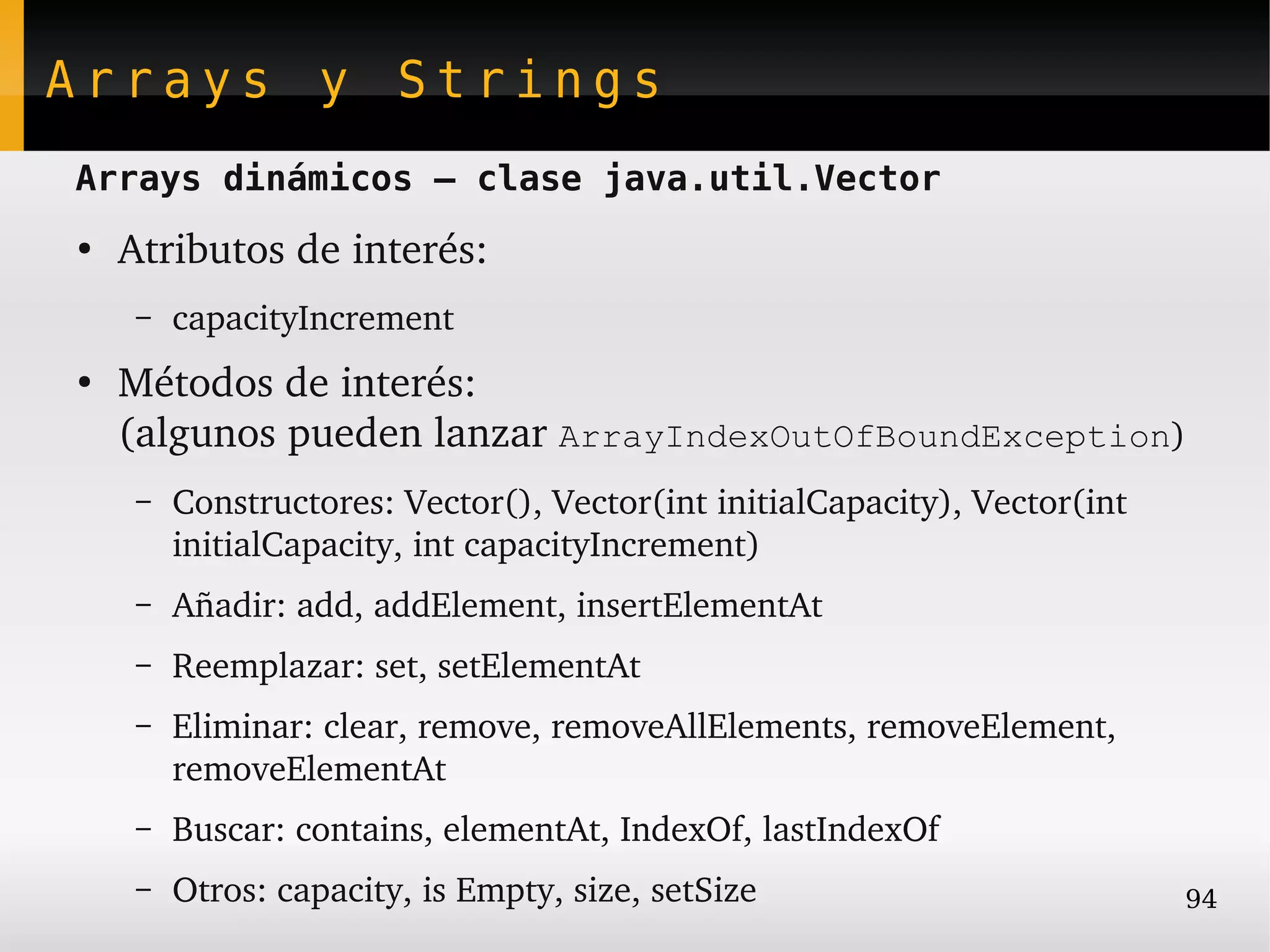 Arrays y Strings
Arrays dinámicos – clase java.util.Vector
●
    Atributos de interés:
     –   capacityIncrement
●
    Métodos de interés:
    (algunos pueden lanzar ArrayIndexOutOfBoundException)
     –   Constructores: Vector(), Vector(int initialCapacity), Vector(int 
         initialCapacity, int capacityIncrement)
     –   Añadir: add, addElement, insertElementAt
     –   Reemplazar: set, setElementAt
     –   Eliminar: clear, remove, removeAllElements, removeElement, 
         removeElementAt
     –   Buscar: contains, elementAt, IndexOf, lastIndexOf
     –   Otros: capacity, is Empty, size, setSize                            94
 