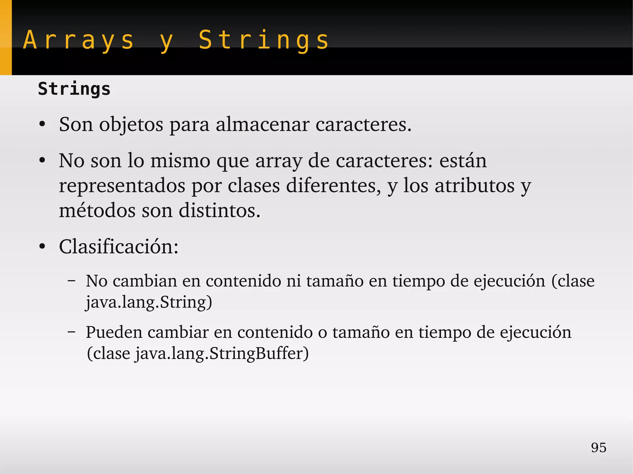 Arrays y Strings
Strings
●
    Son objetos para almacenar caracteres.
●
    No son lo mismo que array de caracteres: están 
    representados por clases diferentes, y los atributos y 
    métodos son distintos.
●
    Clasificación:
     –   No cambian en contenido ni tamaño en tiempo de ejecución (clase 
         java.lang.String)
     –   Pueden cambiar en contenido o tamaño en tiempo de ejecución 
         (clase java.lang.StringBuffer)




                                                                        95
 
