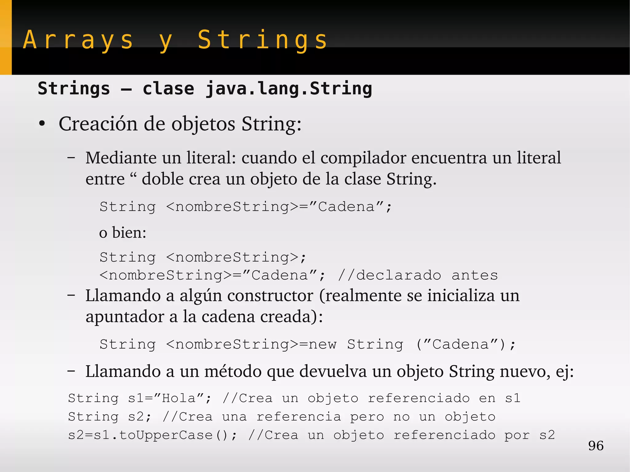 Arrays y Strings
Strings – clase java.lang.String
●
    Creación de objetos String:
    –   Mediante un literal: cuando el compilador encuentra un literal 
        entre “ doble crea un objeto de la clase String.
         String <nombreString>=”Cadena”;
         o bien:
         String <nombreString>;
         <nombreString>=”Cadena”; //declarado antes
    –   Llamando a algún constructor (realmente se inicializa un 
        apuntador a la cadena creada):
         String <nombreString>=new String (”Cadena”);
    –   Llamando a un método que devuelva un objeto String nuevo, ej:
    String s1=”Hola”; //Crea un objeto referenciado en s1
    String s2; //Crea una referencia pero no un objeto
    s2=s1.toUpperCase(); //Crea un objeto referenciado por s2
                                                                          96
 