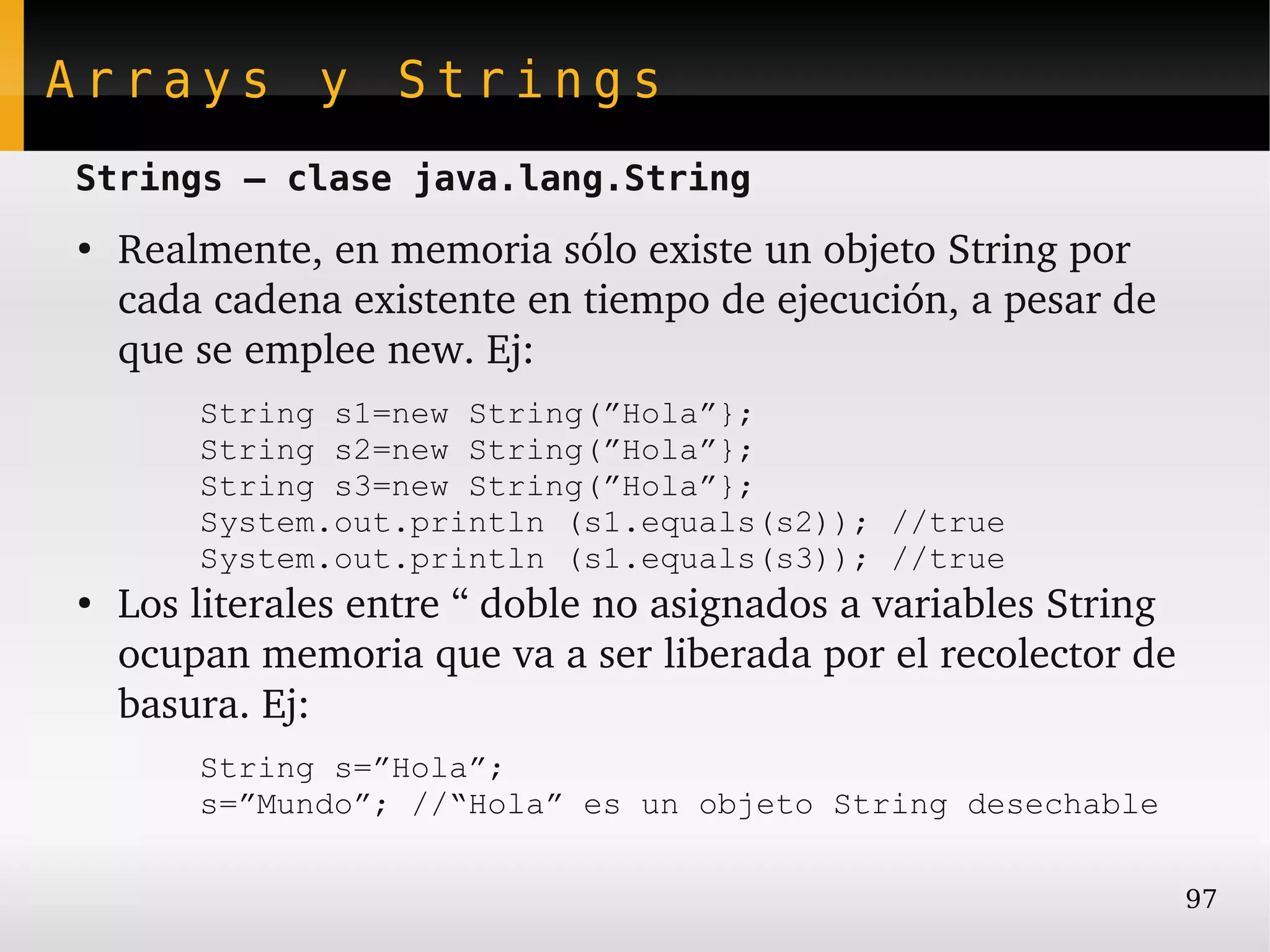 Arrays y Strings
Strings – clase java.lang.String
●
    Realmente, en memoria sólo existe un objeto String por 
    cada cadena existente en tiempo de ejecución, a pesar de 
    que se emplee new. Ej:
        String s1=new String(”Hola”};
        String s2=new String(”Hola”};
        String s3=new String(”Hola”};
        System.out.println (s1.equals(s2)); //true
        System.out.println (s1.equals(s3)); //true
●
    Los literales entre “ doble no asignados a variables String 
    ocupan memoria que va a ser liberada por el recolector de 
    basura. Ej:
        String s=”Hola”;
        s=”Mundo”; //“Hola” es un objeto String desechable

                                                                97
 
