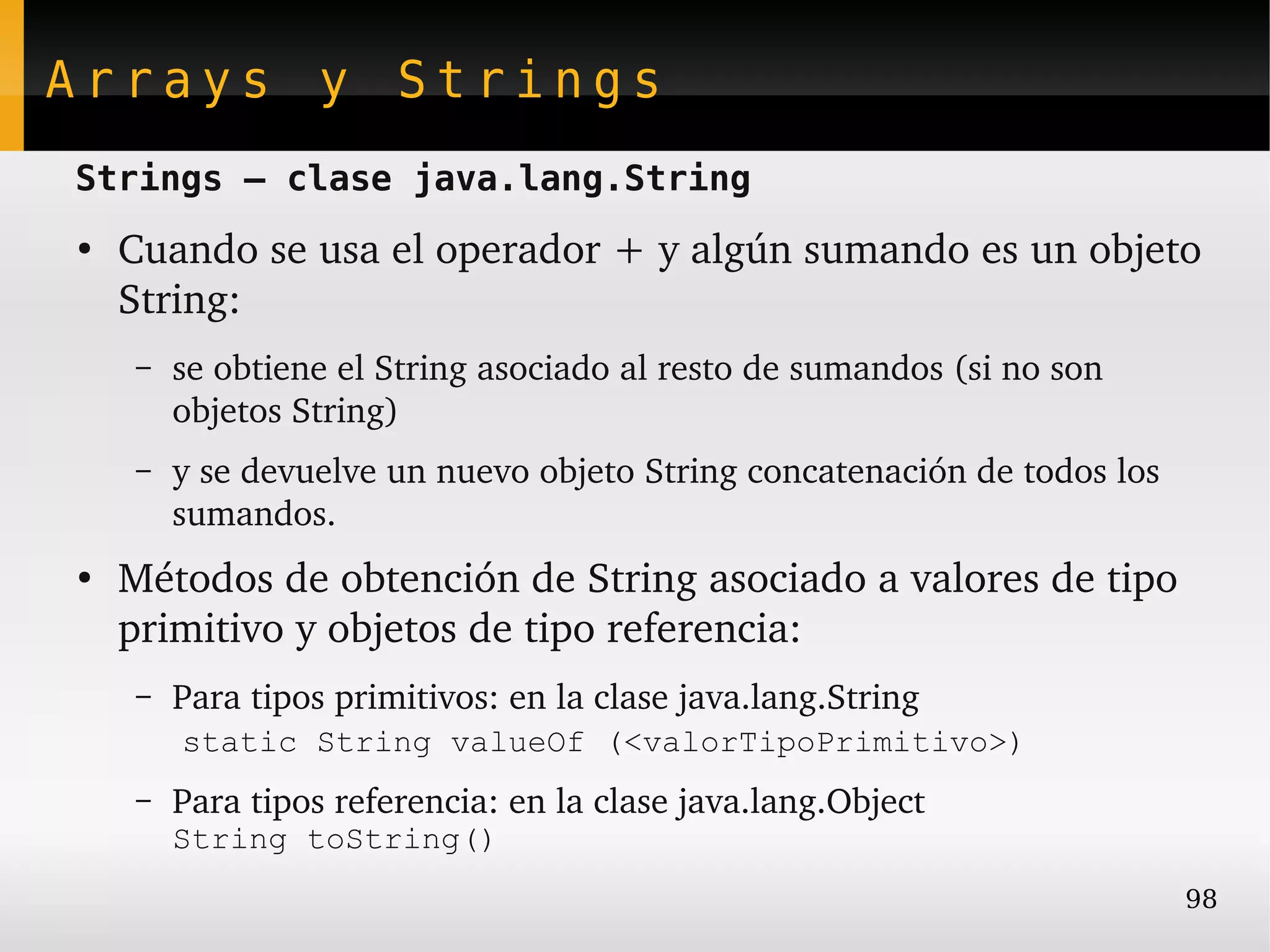 Arrays y Strings
Strings – clase java.lang.String
●
    Cuando se usa el operador + y algún sumando es un objeto 
    String:
    –   se obtiene el String asociado al resto de sumandos (si no son 
        objetos String)
    –   y se devuelve un nuevo objeto String concatenación de todos los 
        sumandos.
●
    Métodos de obtención de String asociado a valores de tipo 
    primitivo y objetos de tipo referencia:
    –   Para tipos primitivos: en la clase java.lang.String
         static String valueOf (<valorTipoPrimitivo>)
    –   Para tipos referencia: en la clase java.lang.Object
        String toString()
                                                                           98
 