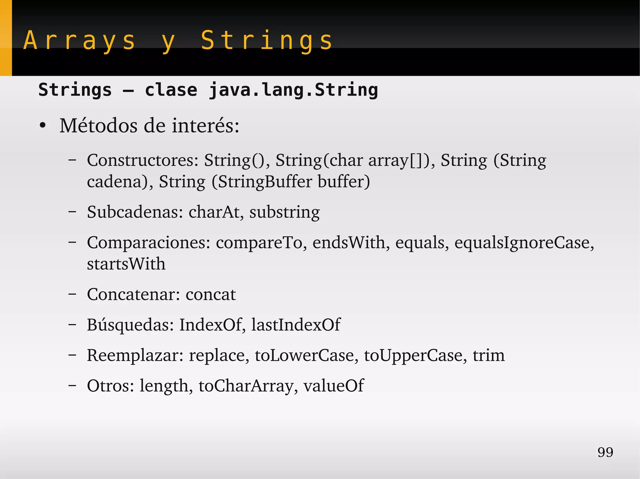 Arrays y Strings
Strings – clase java.lang.String
●
    Métodos de interés:
    –   Constructores: String(), String(char array[]), String (String 
        cadena), String (StringBuffer buffer)
    –   Subcadenas: charAt, substring
    –   Comparaciones: compareTo, endsWith, equals, equalsIgnoreCase, 
        startsWith
    –   Concatenar: concat
    –   Búsquedas: IndexOf, lastIndexOf
    –   Reemplazar: replace, toLowerCase, toUpperCase, trim
    –   Otros: length, toCharArray, valueOf


                                                                         99
 