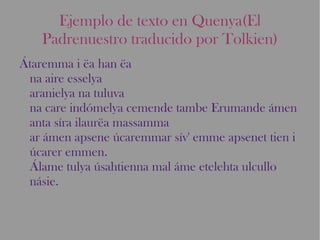 Ejemplo de texto en Quenya(El Padrenuestro traducido por Tolkien) Átaremma i ëa han ëa  na aire esselya  aranielya na tuluva  na care indómelya cemende tambe Erumande ámen anta síra ilaurëa massamma  ar ámen apsene úcaremmar sív' emme apsenet tien i úcarer emmen.  Álame tulya úsahtienna mal áme etelehta ulcullo násie. 