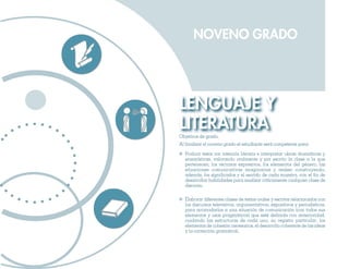 NOVENO GRADO




LENGUAJE Y
LITERATURA
Objetivos de grado.
Al finalizar el noveno grado el estudiante será competente para:

  Producir textos con intención literaria e interpretar obras dramáticas y
  ensayísticas, valorando oralmente y por escrito la clase a la que
  pertenecen, los recursos expresivos, los elementos del género, las
  situaciones comunicativas imaginarias y reales; construyendo,
  además, los significados y el sentido de cada muestra, con el fin de
  desarrollar habilidades para analizar críticamente cualquier clase de
  discurso.

  Elaborar diferentes clases de textos orales y escritos relacionados con
  los discursos televisivos, argumentativos, expositivos y periodísticos,
  para acomodarlos a una situación de comunicación (con todos sus
  elementos y usos pragmáticos) que esté definida con anterioridad,
  cuidando las estructuras de cada uno, su registro particular, los
  elementos de cohesión necesarios, el desarrollo coherente de las ideas
  y la corrección gramatical.
 