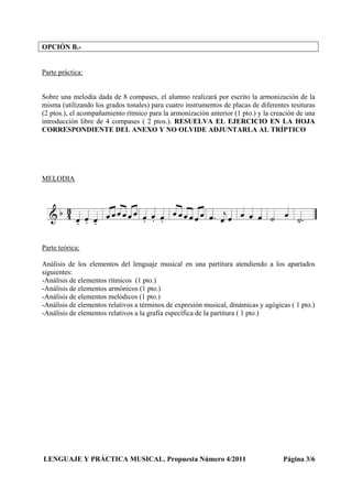 OPCIÓN B.-
Parte práctica:
Sobre una melodía dada de 8 compases, el alumno realizará por escrito la armonización de la
misma (utilizando los grados tonales) para cuatro instrumentos de placas de diferentes tesituras
(2 ptos.), el acompañamiento rítmico para la armonización anterior (1 pto.) y la creación de una
introducción libre de 4 compases ( 2 ptos.). RESUELVA EL EJERCICIO EN LA HOJA
CORRESPONDIENTE DEL ANEXO Y NO OLVIDE ADJUNTARLA AL TRÍPTICO
MELODIA
Parte teórica:
Análisis de los elementos del lenguaje musical en una partitura atendiendo a los apartados
siguientes:
-Análisis de elementos rítmicos (1 pto.)
-Análisis de elementos armónicos (1 pto.)
-Análisis de elementos melódicos (1 pto.)
-Análisis de elementos relativos a términos de expresión musical, dinámicas y agógicas ( 1 pto.)
-Análisis de elementos relativos a la grafía específica de la partitura ( 1 pto.)
LENGUAJE Y PRÁCTICA MUSICAL. Propuesta Número 4/2011 Página 3/6
 