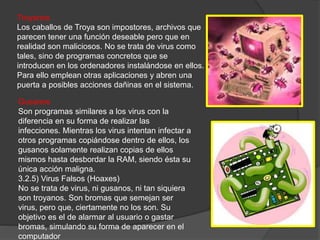 Gusanos
Son programas similares a los virus con la
diferencia en su forma de realizar las
infecciones. Mientras los virus intentan infectar a
otros programas copiándose dentro de ellos, los
gusanos solamente realizan copias de ellos
mismos hasta desbordar la RAM, siendo ésta su
única acción maligna.
3.2.5) Virus Falsos (Hoaxes)
No se trata de virus, ni gusanos, ni tan siquiera
son troyanos. Son bromas que semejan ser
virus, pero que, ciertamente no los son. Su
objetivo es el de alarmar al usuario o gastar
bromas, simulando su forma de aparecer en el
computador
Troyanos
Los caballos de Troya son impostores, archivos que
parecen tener una función deseable pero que en
realidad son maliciosos. No se trata de virus como
tales, sino de programas concretos que se
introducen en los ordenadores instalándose en ellos.
Para ello emplean otras aplicaciones y abren una
puerta a posibles acciones dañinas en el sistema.
 