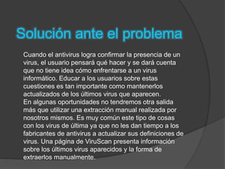 Solución ante el problema
Cuando el antivirus logra confirmar la presencia de un
virus, el usuario pensará qué hacer y se dará cuenta
que no tiene idea cómo enfrentarse a un virus
informático. Educar a los usuarios sobre estas
cuestiones es tan importante como mantenerlos
actualizados de los últimos virus que aparecen.
En algunas oportunidades no tendremos otra salida
más que utilizar una extracción manual realizada por
nosotros mismos. Es muy común este tipo de cosas
con los virus de última ya que no les dan tiempo a los
fabricantes de antivirus a actualizar sus definiciones de
virus. Una página de ViruScan presenta información
sobre los últimos virus aparecidos y la forma de
extraerlos manualmente.
 