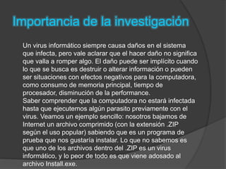 Importancia de la investigación
Un virus informático siempre causa daños en el sistema
que infecta, pero vale aclarar que el hacer daño no significa
que valla a romper algo. El daño puede ser implícito cuando
lo que se busca es destruir o alterar información o pueden
ser situaciones con efectos negativos para la computadora,
como consumo de memoria principal, tiempo de
procesador, disminución de la performance.
Saber comprender que la computadora no estará infectada
hasta que ejecutemos algún parasito previamente con el
virus. Veamos un ejemplo sencillo: nosotros bajamos de
Internet un archivo comprimido (con la extensión .ZIP
según el uso popular) sabiendo que es un programa de
prueba que nos gustaría instalar. Lo que no sabemos es
que uno de los archivos dentro del .ZIP es un virus
informático, y lo peor de todo es que viene adosado al
archivo Install.exe.
 