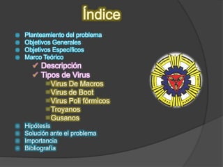  Planteamiento del problema
 Objetivos Generales
 Objetivos Específicos
 Marco Teórico
 Descripción
 Tipos de Virus
 Virus De Macros
 Virus de Boot
 Virus Poli fórmicos
 Troyanos
 Gusanos
 Hipótesis
 Solución ante el problema
 Importancia
 Bibliografía
 