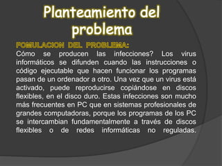 Cómo se producen las infecciones? Los virus
informáticos se difunden cuando las instrucciones o
código ejecutable que hacen funcionar los programas
pasan de un ordenador a otro. Una vez que un virus está
activado, puede reproducirse copiándose en discos
flexibles, en el disco duro. Estas infecciones son mucho
más frecuentes en PC que en sistemas profesionales de
grandes computadoras, porque los programas de los PC
se intercambian fundamentalmente a través de discos
flexibles o de redes informáticas no reguladas.
 