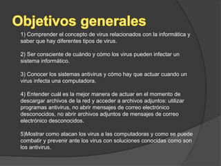 1) Comprender el concepto de virus relacionados con la informática y
saber que hay diferentes tipos de virus.
2) Ser consciente de cuándo y cómo los virus pueden infectar un
sistema informático.
3) Conocer los sistemas antivirus y cómo hay que actuar cuando un
virus infecta una computadora.
4) Entender cuál es la mejor manera de actuar en el momento de
descargar archivos de la red y acceder a archivos adjuntos: utilizar
programas antivirus, no abrir mensajes de correo electrónico
desconocidos, no abrir archivos adjuntos de mensajes de correo
electrónico desconocidos.
5)Mostrar como atacan los virus a las computadoras y como se puede
combatir y prevenir ante los virus con soluciones conocidas como son
los antivirus.
 