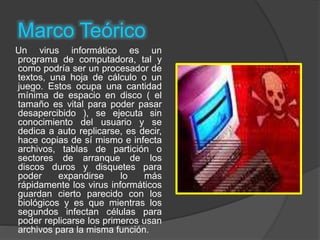 Marco Teórico
Un virus informático es un
programa de computadora, tal y
como podría ser un procesador de
textos, una hoja de cálculo o un
juego. Estos ocupa una cantidad
mínima de espacio en disco ( el
tamaño es vital para poder pasar
desapercibido ), se ejecuta sin
conocimiento del usuario y se
dedica a auto replicarse, es decir,
hace copias de sí mismo e infecta
archivos, tablas de partición o
sectores de arranque de los
discos duros y disquetes para
poder expandirse lo más
rápidamente los virus informáticos
guardan cierto parecido con los
biológicos y es que mientras los
segundos infectan células para
poder replicarse los primeros usan
archivos para la misma función.
 
