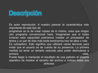 Descripción
Es autor reproductor. A nuestro parecer la característica más
importante de este tipo de
programas es la de crear copias de sí mismo, cosa que ningún
otro programa convencional hace. Imagínense que si todos
tuvieran esta capacidad podríamos instalar un procesador de
textos y un par de días más tarde tendríamos tres de ellos o más
Es subrepticio. Esto significa que utilizará varias técnicas para
evitar que el usuario se de cuenta de su presencia. La primera
medida es tener un tamaño reducido para poder disimularse a
primera vista.
Puede llegar a manipular el resultado de una petición al sistema
operativo de mostrar el tamaño del archivo e incluso todos sus
atributos
 