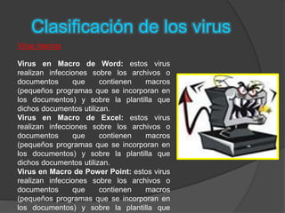 Clasificación de los virus
Virus macros
Virus en Macro de Word: estos virus
realizan infecciones sobre los archivos o
documentos que contienen macros
(pequeños programas que se incorporan en
los documentos) y sobre la plantilla que
dichos documentos utilizan.
Virus en Macro de Excel: estos virus
realizan infecciones sobre los archivos o
documentos que contienen macros
(pequeños programas que se incorporan en
los documentos) y sobre la plantilla que
dichos documentos utilizan.
Virus en Macro de Power Point: estos virus
realizan infecciones sobre los archivos o
documentos que contienen macros
(pequeños programas que se incorporan en
los documentos) y sobre la plantilla que
 