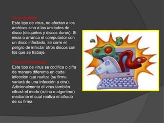 Virus de Boot
Este tipo de virus, no afectan a los
archivos sino a las unidades de
disco (disquetes y discos duros). Si
inicia o arranca el computador con
un disco infectado, se corre el
peligro de infectar otros discos con
los que se trabaje.
Virus Poli fórmicos
Este tipo de virus se codifica o cifra
de manera diferente en cada
infección que realiza (su firma
variará de una infección a otra).
Adicionalmente el virus también
cifrará el modo (rutina o algoritmo)
mediante el cual realiza el cifrado
de su firma.
 
