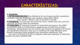 CARACTERÍSTICAS:
• a. Economía:
• I) INTERCAMBIABILIDAD: Los hablantes de una lengua pueden reproducir
cualquier mensaje lingüístico que puedan comprender. Ejem:
Ana saludo a María y ella le devolvió el saludo
• II) EFICIENCIA: la causa que me invito mi causa, estaba muy rica, pero fue
causa de un fuerte dolor de estómago.
• III) DUALIDAD: El lenguaje humano se caracteriza por poseer una doble
articulación. Esto lo estudiaremos ampliamente al referirnos al signo
lingüístico. Adelantamos que los sonidos que forman las palabras no tienen
un significado intrínseco, sino que se combinan de modo diferente para
formar elementos (como palabras) que trasmiten significado. Ejm
Las letras L-E-N-G-U-A-J-E no significa nada por separado, es diferente
cuando esta junto LENGUAJE.•
 