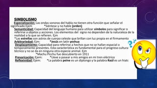 • SIMBOLISMO
Especialización: Las ondas sonoras del habla no tienen otra función que señalar el
significado Ejem *Siéntese y no hable (orden)
• Semanticidad: Capacidad del lenguaje humano para utilizar símbolos para significar o
referirse a objetos y acciones. Los elementos del signo no dependen de la naturaleza de la
realidad a la que se refieren. Ejm
*Las estrellas son astros de cuerpo celeste que brillan con luz propia en el firmamento
• Arbitrariedad: Ejm: *Jesús en latín yeshua
• Desplazamiento: Capacidad para referirse a hechos que no se hallan espacial o
temporalmente presentes. Esta característica es fundamental para el progreso cultural y
técnico y no se da en ninguna otra especie animal. Ejm
*Machu Picchu fue descubierto en 1911
• Prevaricación: Ejem: *Lleve a pasear a mis amigos en mi tren eléctrico
• Reflexividad: Ejem: *La palabra peine es un diptongo y la palabra Raúl es un hiato
 