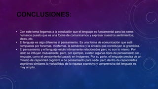CONCLUSIONES:
• Con este tema llegamos a la conclusión que el lenguaje es fundamental para los seres
humanos puesto que es una forma de comunicarnos y expresar nuestros sentimientos,
ideas, etc.
• El lenguaje es algo diferente al pensamiento. Es una forma de comunicación que está
compuesta por fonemas, morfemas, la semántica y la sintaxis que constituyen la gramática.
• El pensamiento y el lenguaje están íntimamente relacionados pero no son lo mismo. Por
tanto se influyen mutuamente, pero, por ejemplo, existen algunos tipos de pensamiento sin
lenguaje, como el pensamiento basado en imágenes. Por su parte, el lenguaje precisa de un
mínimo de capacidad cognitiva o de pensamiento para sede, pero dentro de capacidades
cognitivas similares la variabilidad de la riqueza expresiva y comprensiva del lenguaje es
muy amplio.
 
