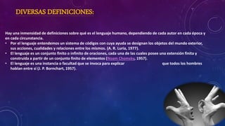 DIVERSAS DEFINICIONES:
Hay una inmensidad de definiciones sobre qué es el lenguaje humano, dependiendo de cada autor en cada época y
en cada circunstancia.
• Por el lenguaje entendemos un sistema de códigos con cuya ayuda se designan los objetos del mundo exterior,
sus acciones, cualidades y relaciones entre los mismos. (A. R. Luria, 1977).
• El lenguaje es un conjunto finito o infinito de oraciones, cada una de las cuales posee una extensión finita y
construida a partir de un conjunto finito de elementos (Noam Chomsky, 1957).
• El lenguaje es una instancia o facultad que se invoca para explicar que todos los hombres
hablan entre sí (J. P. Bornchart, 1957).
 