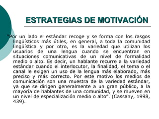 ESTRATEGIAS DE MOTIVACIÓN
“Por un lado el estándar recoge y se forma con los rasgos
  lingüísticos más útiles, en general, a toda la comunidad
  lingüística y por otro, es la variedad que utilizan los
  usuarios de una lengua cuando se encuentran en
  situaciones comunicativas de un nivel de formalidad
  medio o alto. Es decir, un hablante recurre a la variedad
  estándar cuando el interlocutor, la finalidad, el tema o el
  canal le exigen un uso de la lengua más elaborado, más
  preciso y más correcto. Por este motivo los medios de
  comunicación son una muestra de la variedad estándar,
  ya que se dirigen generalmente a un gran público, a la
  mayoría de hablantes de una comunidad, y se mueven en
  un nivel de especialización medio o alto”. (Cassany, 1998,
  439).
 