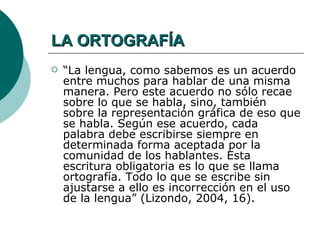 LA ORTOGRAFÍA
   “La lengua, como sabemos es un acuerdo
    entre muchos para hablar de una misma
    manera. Pero este acuerdo no sólo recae
    sobre lo que se habla, sino, también
    sobre la representación gráfica de eso que
    se habla. Según ese acuerdo, cada
    palabra debe escribirse siempre en
    determinada forma aceptada por la
    comunidad de los hablantes. Esta
    escritura obligatoria es lo que se llama
    ortografía. Todo lo que se escribe sin
    ajustarse a ello es incorrección en el uso
    de la lengua” (Lizondo, 2004, 16).
 