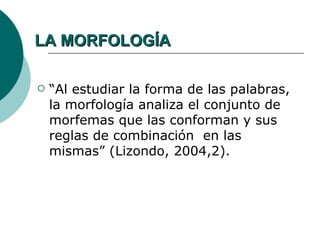 LA MORFOLOGÍA

   “Al estudiar la forma de las palabras,
    la morfología analiza el conjunto de
    morfemas que las conforman y sus
    reglas de combinación en las
    mismas” (Lizondo, 2004,2).
 