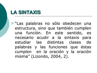LA SINTAXIS

   “Las palabras no sólo obedecen una
    estructura, sino que también cumplen
    una función. En este sentido, es
    necesario acudir a la sintaxis para
    estudiar las distintas clases de
    palabras y las funciones que éstas
    cumplen en la oración y la oración
    misma” (Lizondo, 2004, 2).
 