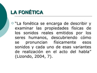 LA FONÉTICA

   “La fonética se encarga de describir y
    examinar las propiedades físicas de
    los sonidos reales emitidos por los
    seres humanos, descubriendo cómo
    se    pronuncian    físicamente  esos
    sonidos y cada uno de esas variantes
    de realización en el acto del habla”
    (Lizondo, 2004, 7).
 