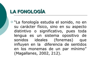 LA FONOLOGÍA

   “La fonología estudia el sonido, no en
    su carácter físico, sino en su aspecto
    distintivo o significativo, pues toda
    lengua es un sistema opositivo de
    sonidos    ideales    (fonemas)    que
    influyen en la diferencia de sentidos
    en los monemas de un par mínimo”
    (Magallanes, 2002, 212).
 