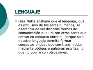 LENGUAJE
   Díaz Matta sostiene que el lenguaje, que
    es exclusivo de los seres humanos, se
    diferencia de las distintas formas de
    comunicación que utilizan otros seres que
    entran en contacto entre sí, porque sólo
    nuestro lenguaje permite formar
    conceptos o ideas que son transmitidos
    mediante códigos o palabras escritas, lo
    que no ocurre con otros seres.
 