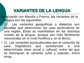VARIANTES DE LA LENGUA
De acuerdo con Alandia y Franco, las variantes de la
  lengua son las siguientes:
 1)    Las variantes geográficas o dialectos son
  aquellas que determinan los usos particulares de
  una región. Éstas se manifiestan en los distintos
  niveles de la lengua, aunque son más fácilmente
  reconocidas en el nivel fonético y en el léxico.
 2) Las variantes socioculturales son el conjunto de
  usos    lingüísticos  que    caracterizan     a  una
  determinada clase social o cultural, entre las que
  se distinguen la variante culta y popular, entre
  otras.
 