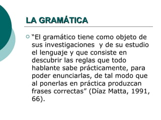 LA GRAMÁTICA
   “El gramático tiene como objeto de
    sus investigaciones y de su estudio
    el lenguaje y que consiste en
    descubrir las reglas que todo
    hablante sabe prácticamente, para
    poder enunciarlas, de tal modo que
    al ponerlas en práctica produzcan
    frases correctas” (Díaz Matta, 1991,
    66).
 