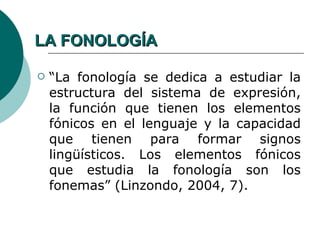 LA FONOLOGÍA

   “La fonología se dedica a estudiar la
    estructura del sistema de expresión,
    la función que tienen los elementos
    fónicos en el lenguaje y la capacidad
    que tienen para formar signos
    lingüísticos. Los elementos fónicos
    que estudia la fonología son los
    fonemas” (Linzondo, 2004, 7).
 
