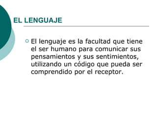 EL LENGUAJE

     El lenguaje es la facultad que tiene
      el ser humano para comunicar sus
      pensamientos y sus sentimientos,
      utilizando un código que pueda ser
      comprendido por el receptor.
 