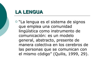 LA LENGUA
   “La lengua es el sistema de signos
    que emplea una comunidad
    lingüística como instrumento de
    comunicación: es un modelo
    general, abstracto, presente de
    manera colectiva en los cerebros de
    las personas que se comunican con
    el mismo código” (Quilis, 1999, 29).
 