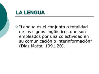 LA LENGUA

   “Lengua es el conjunto o totalidad
    de los signos lingüísticos que son
    empleados por una colectividad en
    su comunicación o interinformación”
    (Díaz Matta, 1991,20).
 