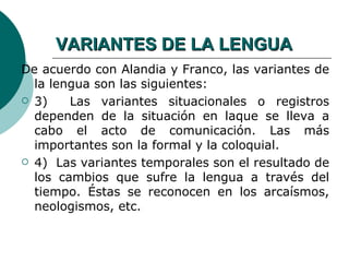 VARIANTES DE LA LENGUA
De acuerdo con Alandia y Franco, las variantes de
  la lengua son las siguientes:
 3)    Las variantes situacionales o registros
  dependen de la situación en laque se lleva a
  cabo el acto de comunicación. Las más
  importantes son la formal y la coloquial.
 4) Las variantes temporales son el resultado de
  los cambios que sufre la lengua a través del
  tiempo. Éstas se reconocen en los arcaísmos,
  neologismos, etc.
 