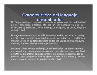 El código escrito en lenguaje ensamblador posee una cierta dificultad
de ser entendido directamente por un ser humano ya que su
estructura se acerca más bien al lenguaje máquina, es decir, lenguaje
de bajo nivel.

El lenguaje ensamblador es difícilmente portable, es decir, un código
escrito para un microprocesador, suele necesitar ser modificado,
muchas veces en su totalidad para poder ser usado en otra máquina
distinta, aun con el mismo microprocesador.

Los programas hechos en lenguaje ensamblador son generalmente
más rápidos y consumen menos recursos del sistema (memoria RAM
y ROM). Al programar cuidadosamente en lenguaje ensamblador se
pueden crear programas que se ejecutan más rápidamente y ocupan
menos espacio que con lenguajes de alto nivel.
 