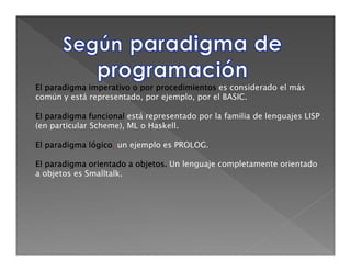 El paradigma imperativo o por procedimientos es considerado el más
común y está representado, por ejemplo, por el BASIC.

El paradigma funcional está representado por la familia de lenguajes LISP
(en particular Scheme), ML o Haskell.

El paradigma lógico un ejemplo es PROLOG.
             lógico,

El paradigma orientado a objetos. Un lenguaje completamente orientado
                         objetos.
a objetos es Smalltalk.
 