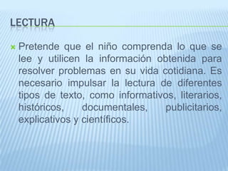LECTURA
 Pretende que el niño comprenda lo que se
lee y utilicen la información obtenida para
resolver problemas en su vida cotidiana. Es
necesario impulsar la lectura de diferentes
tipos de texto, como informativos, literarios,
históricos, documentales, publicitarios,
explicativos y científicos.
 