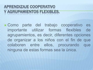 APRENDIZAJE COOPERATIVO
Y AGRUPAMIENTOS FLEXIBLES.
 Como parte del trabajo cooperativo es
importante utilizar formas flexibles de
agrupamientos, es decir, diferentes opciones
de organizar a los niños con el fin de que
colaboren entre ellos, procurando que
ninguna de estas formas sea la única.
 