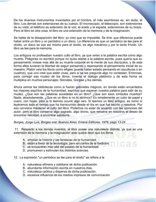 De los diversos instrumentos inventados por el hombre, el más asombroso es, sin duda, el libro. Los demás son extensiones de su cuerpo. El microscopio, el telescopio, son extensiones de su vista; el teléfono es extensión de la voz; el arado y la espada, extensiones de su brazo. Pero el libro es otra cosa: el libro es una extensión de la memoria y de la imaginación. 
Se habla de la desaparición del libro; yo creo que es imposible. Se dirá: que diferencia puede haber entre un libro y un periódico o un disco. La diferencia es que un periódico se lee para el olvido, un disco se oye así mismo para el olvido, es algo mecánico y por lo tanto frívolo. Un libro se lee para la memoria. 
Los antiguos no profesaban nuestro culto al libro, ya que veían a la palabra escrita como algo muerto. Pitágoras no escribió porque no quiso atarse a la palabra escrita, pues quería que su pensamiento viviese mas allá de su muerte corporal en la mente de sus discípulos, y de esta forma ellos tuvieran la libertad de seguir pensando y repensando el pensamiento inicial de su maestro. Platón veía los libros como efigies (puede haber estado pensando en esculturas o en cuadros), que uno cree que están vivas, pero si se les pregunta algo no contestan. Entonces, para corregir esa mudez de los libros, inventa el dialogo platónico y de esta forma se multiplica en muchos personajes: Sócrates, Gorgias y los demás. 
Ahora vemos las bibliotecas como si fueran gabinetes mágicos, en donde están encantados los mejores espíritus de la humanidad, espíritus que esperan nuestra palabra para salir de su mudez. ¿Que son las palabras acostadas en un libro? ¿Que son esos símbolos muertos? Nada, absolutamente. ¿Que es un libro si no lo abrimos? Es simplemente un cubo de papel y cuero, con hojas; pero si lo leemos ocurre algo raro. Si leemos un libro antiguo, es como si leyéramos todo el tiempo que ha transcurrido desde el día en que fue escrito y nosotros. Por eso conviene mantener el culto del libro. Podemos no estar de acuerdo con las opiniones del autor, pero el libro conserva algo sagrado, algo divino, que renueva en nosotros el deseo de encontrar felicidad, d encontrar sabiduría. 
Borges, Jorge Luis, Borges oral, Buenos Aires, Emece Editores, 1979, pags 13-24 
11. Respecto a los demás inventos, el libro posee una naturaleza distinta, ya que es una extensión de la memoria y la imaginación; esto quiere decir que los libros 
A. amplían la historia y las fantasías de la humanidad. 
B. están a favor de la tecnología, pero en contra de la tradición. 
C. se encuentran más allá del pasado de la humanidad. 
D. promueven y estimulan los distintos avances. 
12. La expresión "un periódico se lee para el olvido" se refiere a la 
A. naturaleza efímera y cotidiana de dicha publicación. 
B. abundante información escrita en nuestros días. 
C. naturaleza caótica y dispersa de dicha publicación. 
D. excesiva influencia de los medios impresos de comunicación. 
 